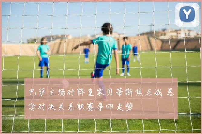 巴萨主场对阵皇家贝蒂斯焦点战 悬念对决关系联赛争四走势