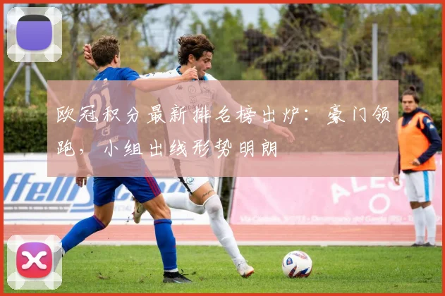 欧冠积分最新排名榜出炉：豪门领跑，小组出线形势明朗