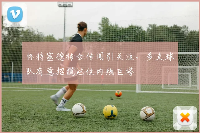 怀特塞德转会传闻引关注，多支球队有意招揽这位内线巨塔