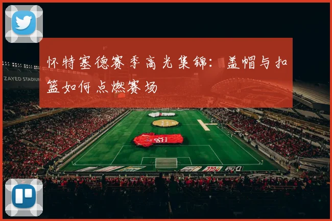 怀特塞德赛季高光集锦：盖帽与扣篮如何点燃赛场