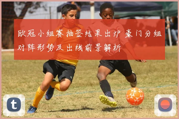 欧冠小组赛抽签结果出炉 豪门分组对阵形势及出线前景解析